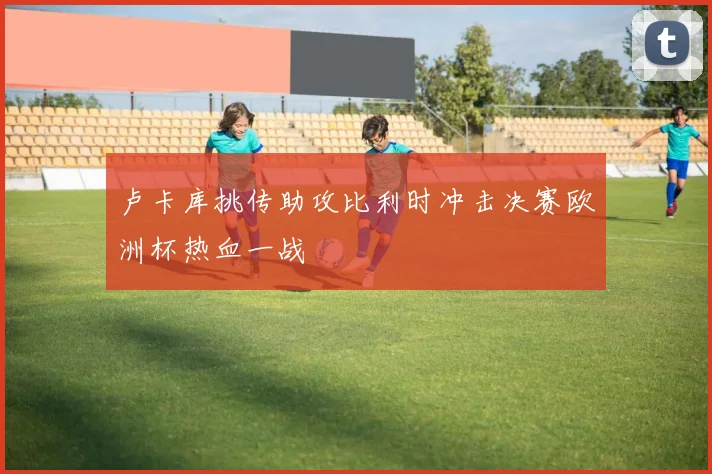 卢卡库挑传助攻比利时冲击决赛欧洲杯热血一战