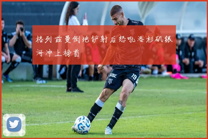 格列兹曼倒地铲射后怒吼洛杉矶银河冲上榜首