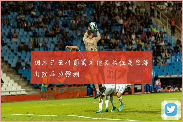 姆本巴面对葡萄牙能否顶住高空球盯防压力预测