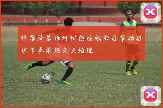 特雷泽盖面对伊朗防线能否带动进攻节奏前场支点梳理
