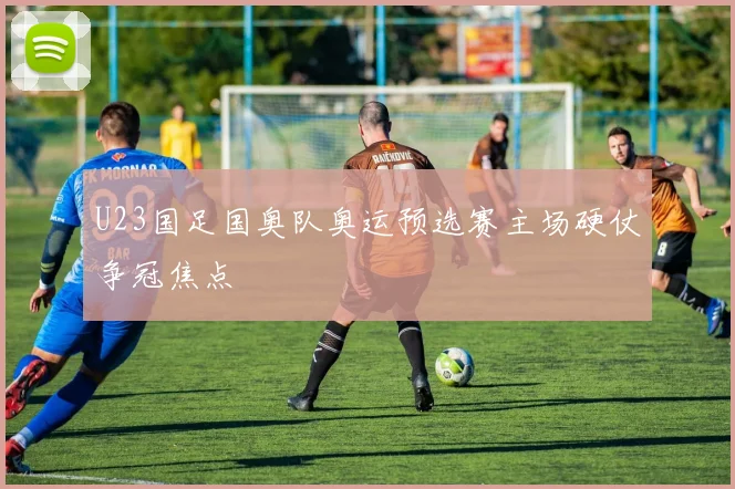 U23国足国奥队奥运预选赛主场硬仗争冠焦点