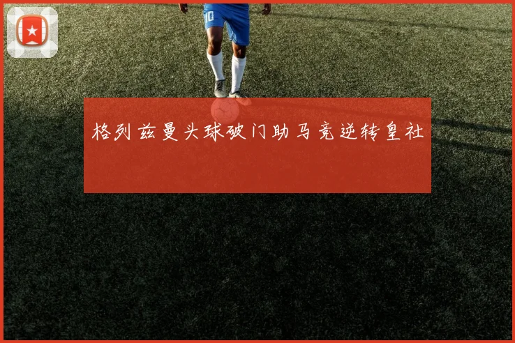 格列兹曼头球破门助马竞逆转皇社