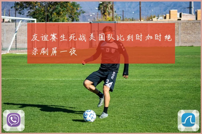 友谊赛生死战美国队比利时加时绝杀刷屏一夜