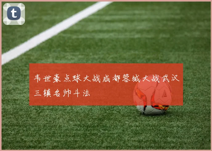 韦世豪点球大战成都蓉城大战武汉三镇名帅斗法
