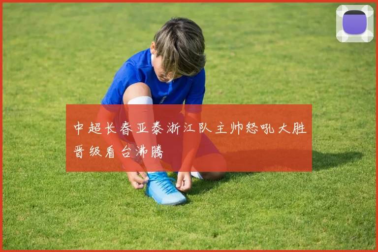 中超长春亚泰浙江队主帅怒吼大胜晋级看台沸腾