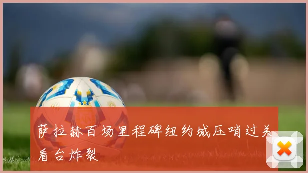 萨拉赫百场里程碑纽约城压哨过关看台炸裂