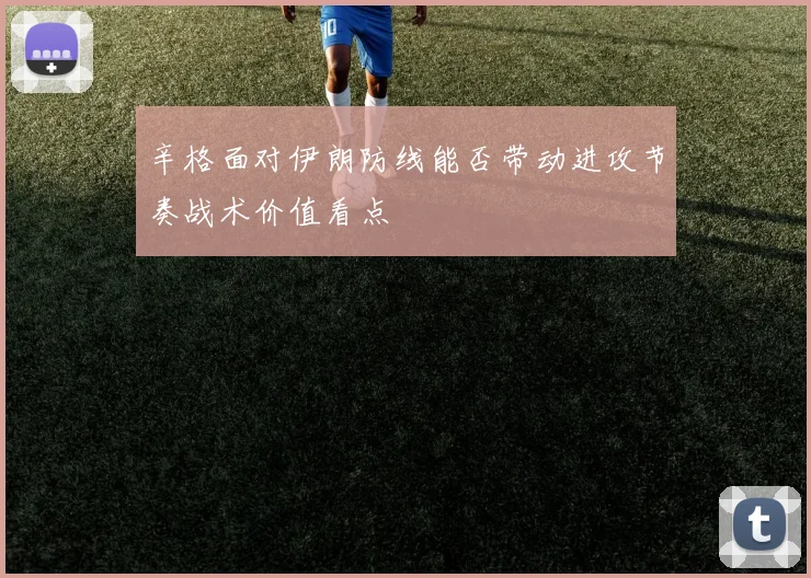 辛格面对伊朗防线能否带动进攻节奏战术价值看点