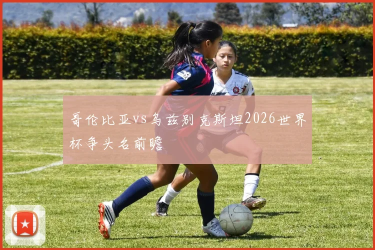 哥伦比亚vs乌兹别克斯坦2026世界杯争头名前瞻