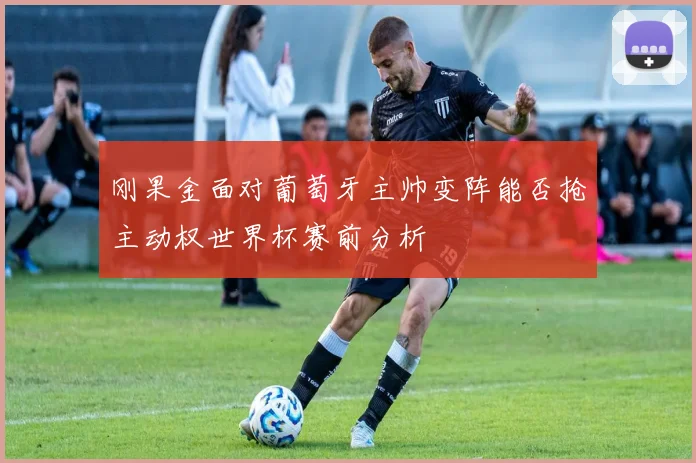 刚果金面对葡萄牙主帅变阵能否抢主动权世界杯赛前分析