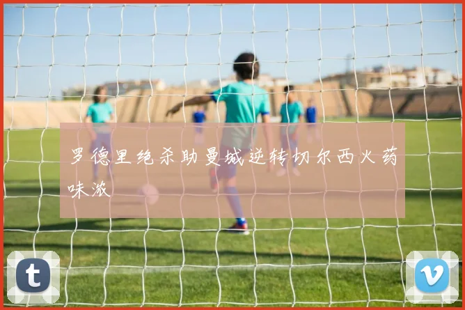 罗德里绝杀助曼城逆转切尔西火药味浓