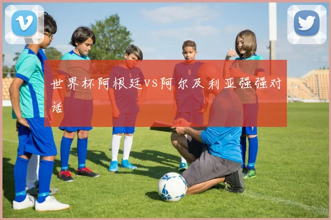 世界杯阿根廷vs阿尔及利亚强强对话