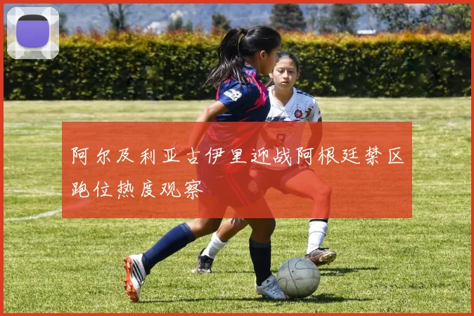 阿尔及利亚古伊里迎战阿根廷禁区跑位热度观察