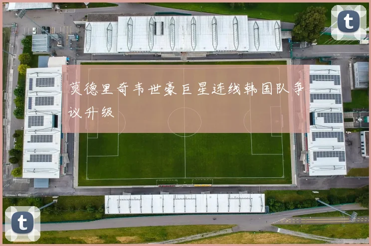 莫德里奇韦世豪巨星连线韩国队争议升级