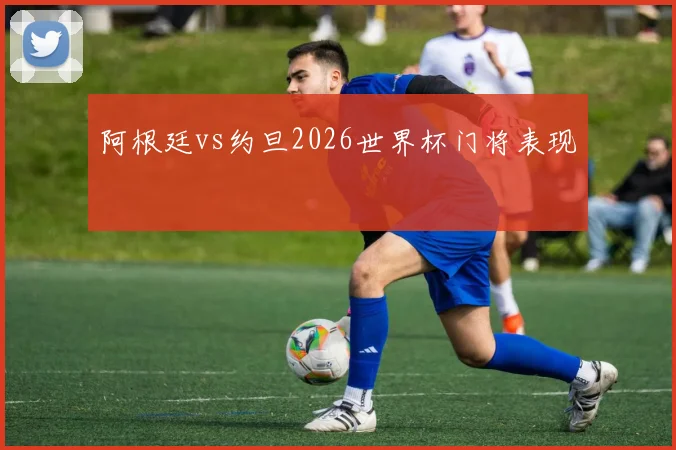阿根廷vs约旦2026世界杯门将表现