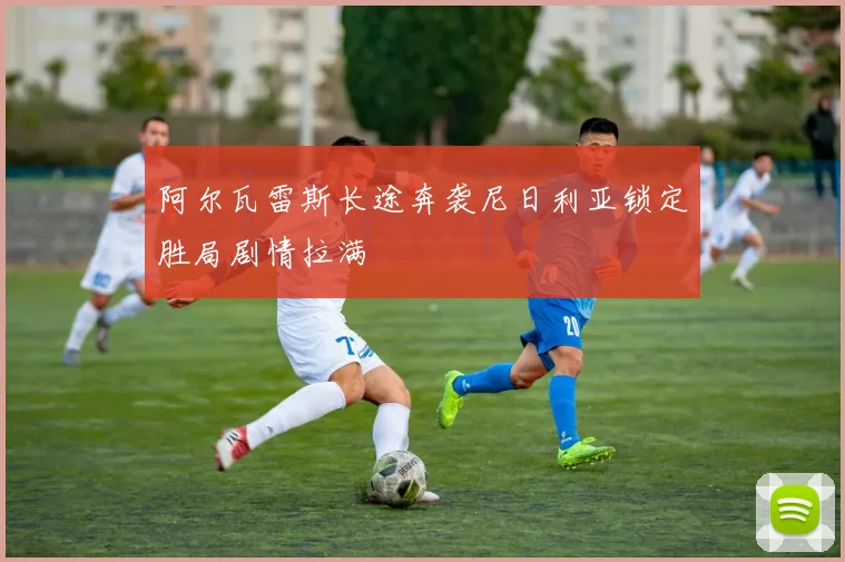 阿尔瓦雷斯长途奔袭尼日利亚锁定胜局剧情拉满