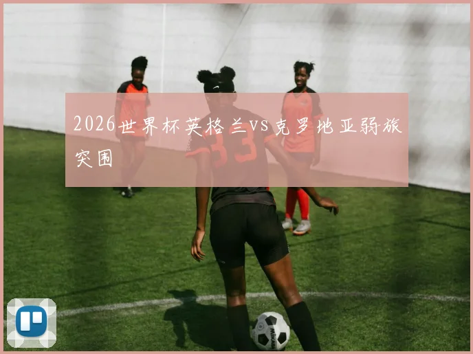 2026世界杯英格兰vs克罗地亚弱旅突围