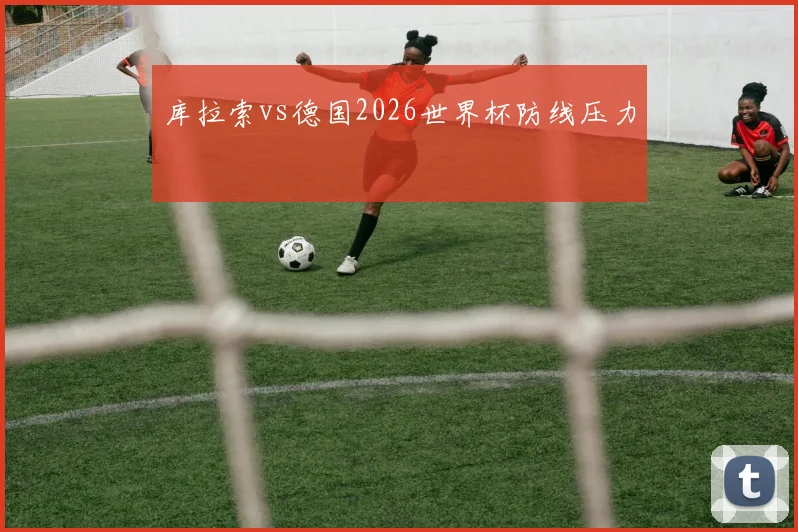 库拉索vs德国2026世界杯防线压力