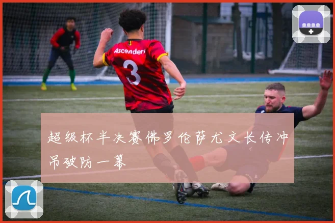 超级杯半决赛佛罗伦萨尤文长传冲吊破防一幕