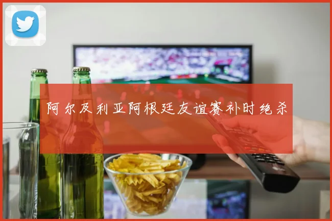 阿尔及利亚阿根廷友谊赛补时绝杀