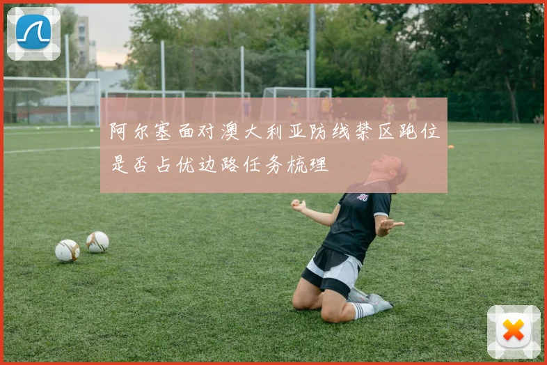阿尔塞面对澳大利亚防线禁区跑位是否占优边路任务梳理