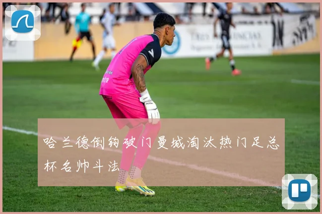 哈兰德倒钩破门曼城淘汰热门足总杯名帅斗法