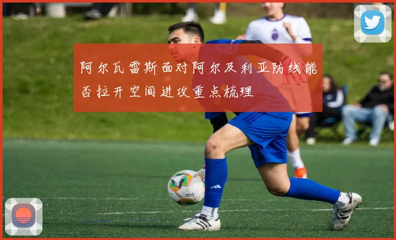 阿尔瓦雷斯面对阿尔及利亚防线能否拉开空间进攻重点梳理