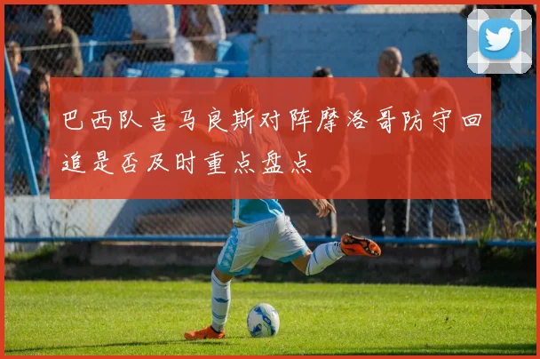 巴西队吉马良斯对阵摩洛哥防守回追是否及时重点盘点