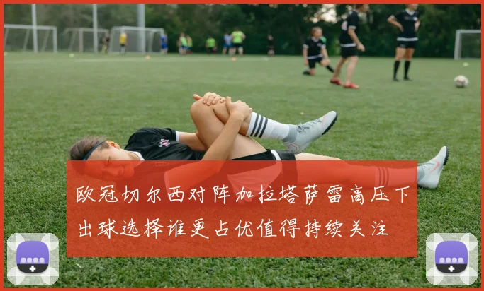 欧冠切尔西对阵加拉塔萨雷高压下出球选择谁更占优值得持续关注