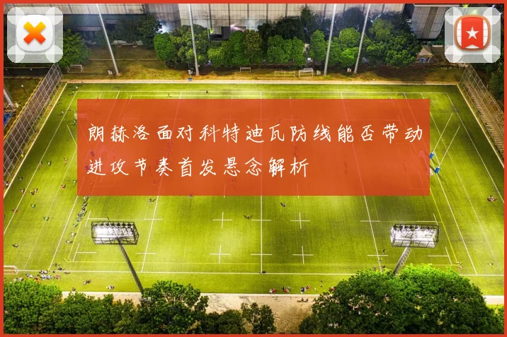 朗赫洛面对科特迪瓦防线能否带动进攻节奏首发悬念解析