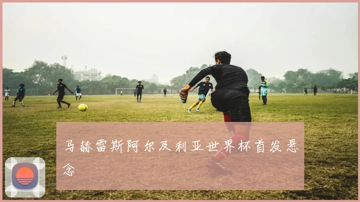 马赫雷斯阿尔及利亚世界杯首发悬念
