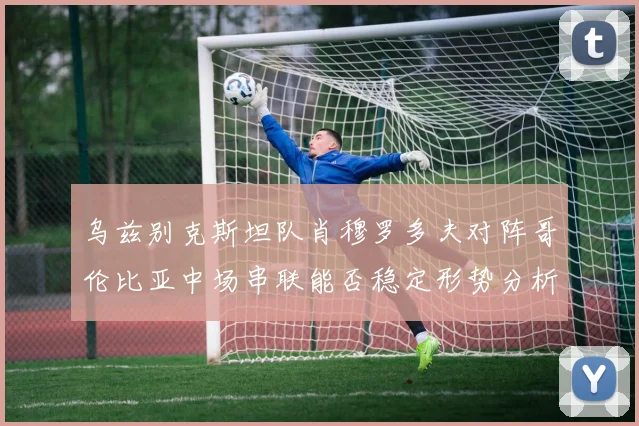 乌兹别克斯坦队肖穆罗多夫对阵哥伦比亚中场串联能否稳定形势分析