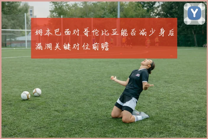 姆本巴面对哥伦比亚能否减少身后漏洞关键对位前瞻