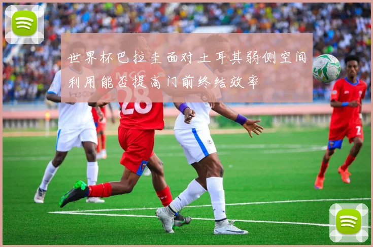 世界杯巴拉圭面对土耳其弱侧空间利用能否提高门前终结效率
