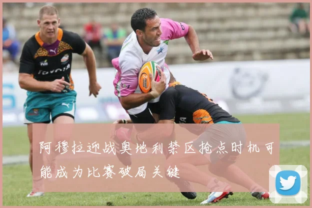 阿穆拉迎战奥地利禁区抢点时机可能成为比赛破局关键