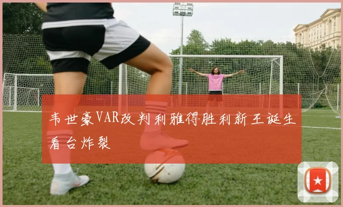 韦世豪VAR改判利雅得胜利新王诞生看台炸裂