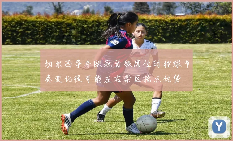 切尔西争夺欧冠晋级席位时控球节奏变化很可能左右禁区抢点优势
