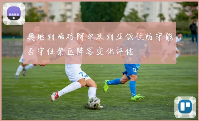 奥地利面对阿尔及利亚低位防守能否守住禁区阵容变化评估