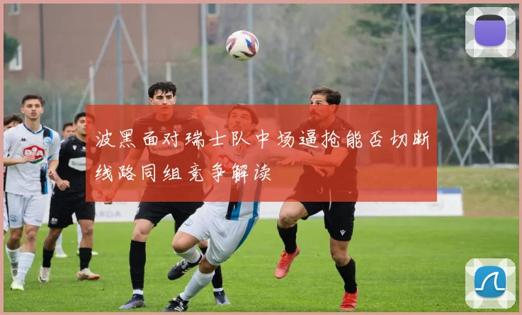 波黑面对瑞士队中场逼抢能否切断线路同组竞争解读