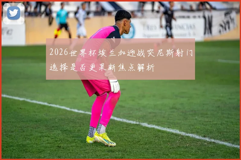 2026世界杯埃兰加迎战突尼斯射门选择是否更果断焦点解析