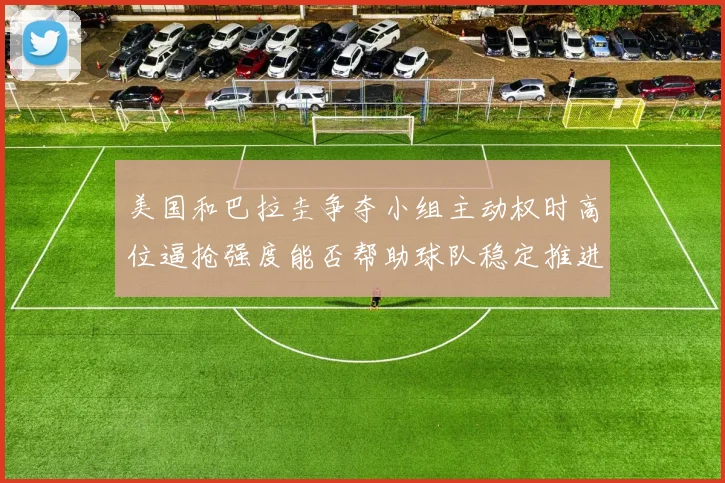 美国和巴拉圭争夺小组主动权时高位逼抢强度能否帮助球队稳定推进