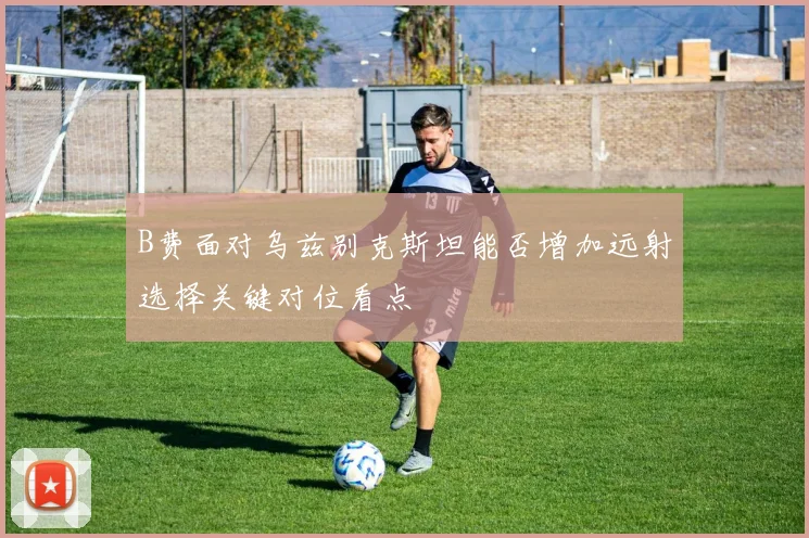 B费面对乌兹别克斯坦能否增加远射选择关键对位看点
