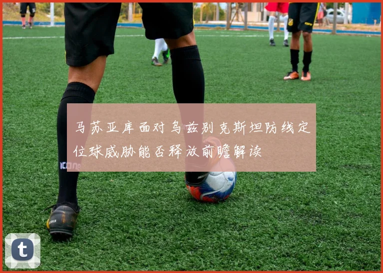 马苏亚库面对乌兹别克斯坦防线定位球威胁能否释放前瞻解读