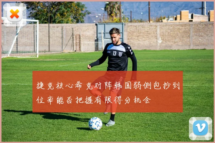 捷克核心希克对阵韩国弱侧包抄到位率能否把握有限得分机会