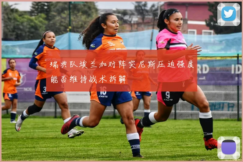 瑞典队埃兰加对阵突尼斯压迫强度能否维持战术拆解