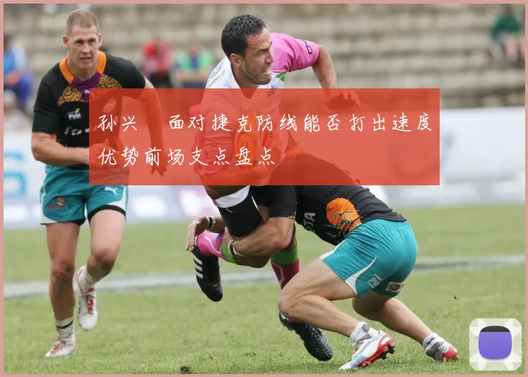 孙兴慜面对捷克防线能否打出速度优势前场支点盘点