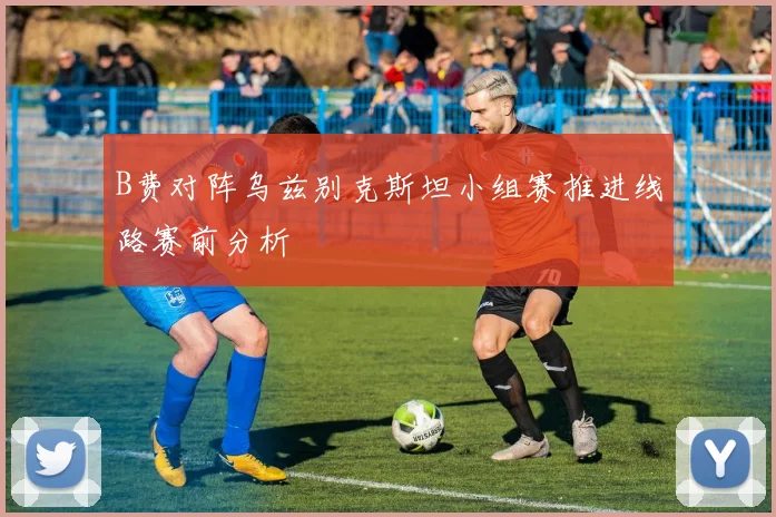 B费对阵乌兹别克斯坦小组赛推进线路赛前分析