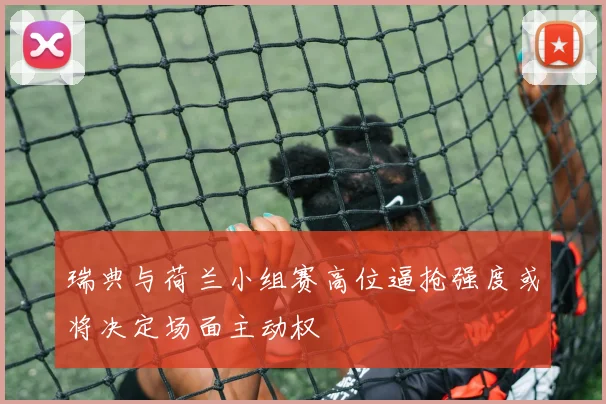 瑞典与荷兰小组赛高位逼抢强度或将决定场面主动权