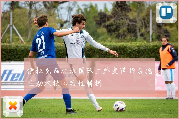 伊拉克面对法国队主帅变阵能否抢主动权核心对位解析